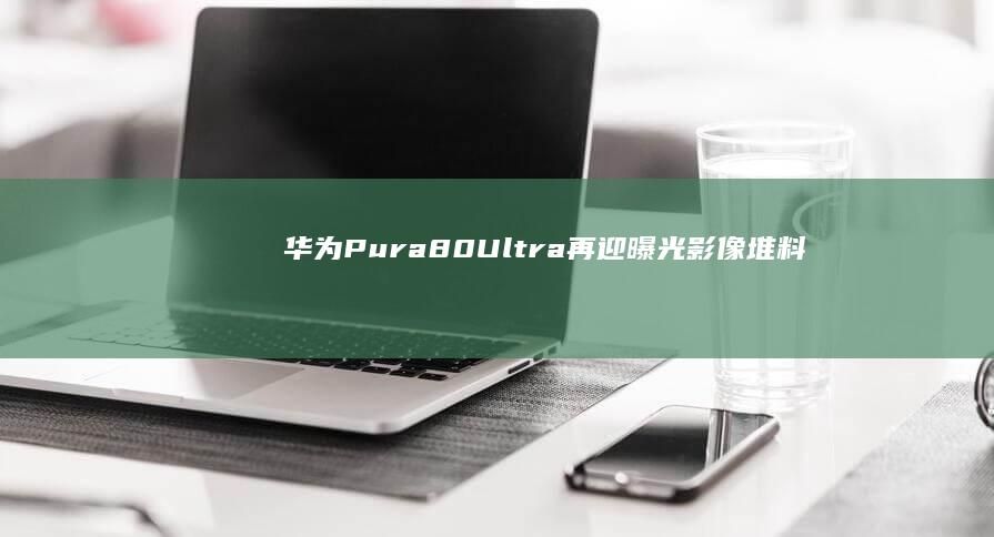 华为Pura80Ultra再迎曝光：影像堆料豪华，自研技术颇多！|曲面屏|传感器|ultra|骁龙至尊版