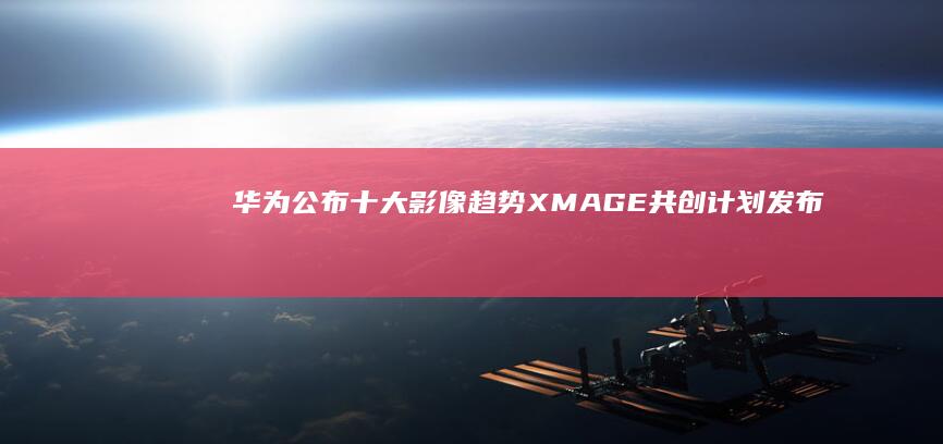 华为公布十大影像趋势XMAGE共创计划发布|长焦|李小龙|摄影