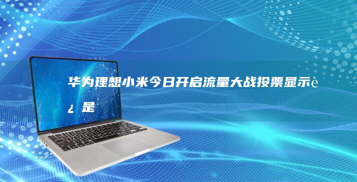 华为理想小米今日开启“流量大战”投票显示还是它最火|雷军|科技圈|新品上市|手机业务