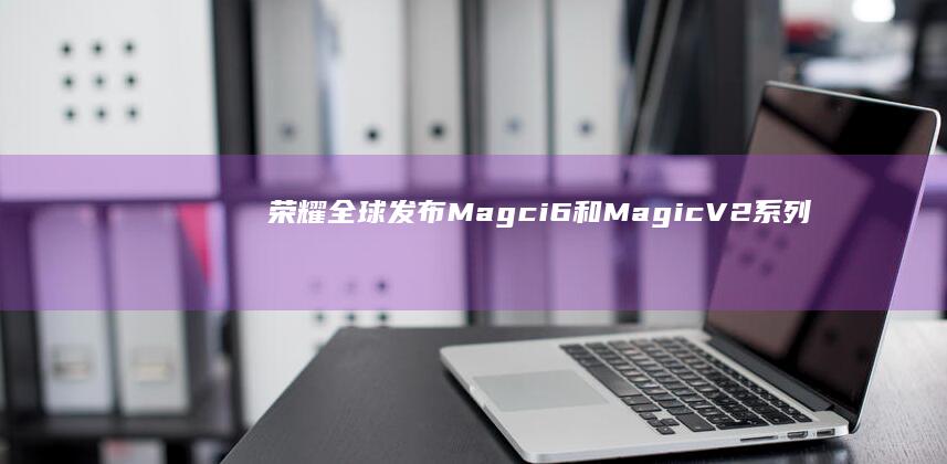 荣耀全球发布Magci6和MagicV2系列，还有首款AIPC亮相|高通|magic|pc|ai