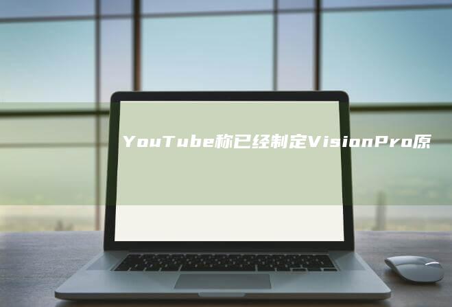 YouTube称已经制定VisionPro原生应用计划|vr|罗伊|vision|youtube|第三方应用商店