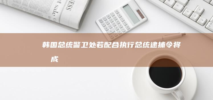 韩国总统警卫处：若配合执行总统逮捕令将“构成失职”|国民|总统官邸