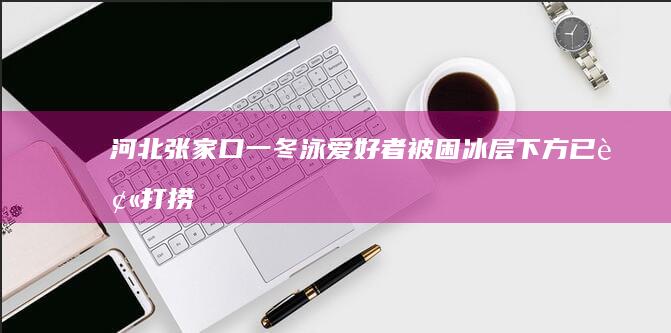 河北张家口一冬泳爱好者被困冰层下方：已被打捞上岸，不幸遇难|驴友|受困者|游泳者