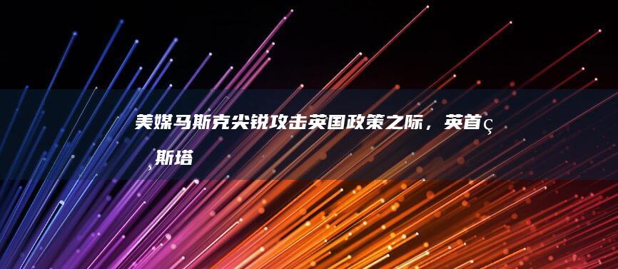 美媒：马斯克尖锐攻击英国政策之际，英首相斯塔默表示不愿卷入“政治肥皂剧”|美国|工党|英国政府|英国首相