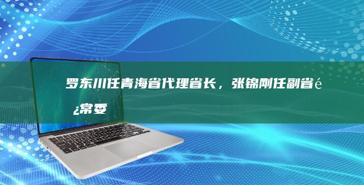 罗东川任青海省代理省长，张锦刚任副省长|常委|青海省委