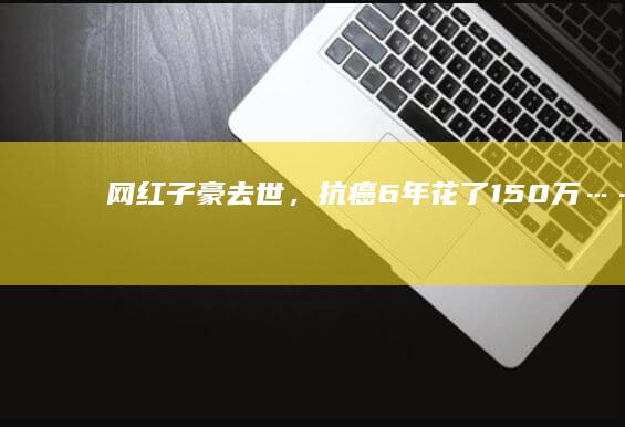 网红“子豪”去世，抗癌6年花了150万……多位名人也患胆管癌，发病十分隐匿|胰腺癌|柯家豪|恶性肿瘤