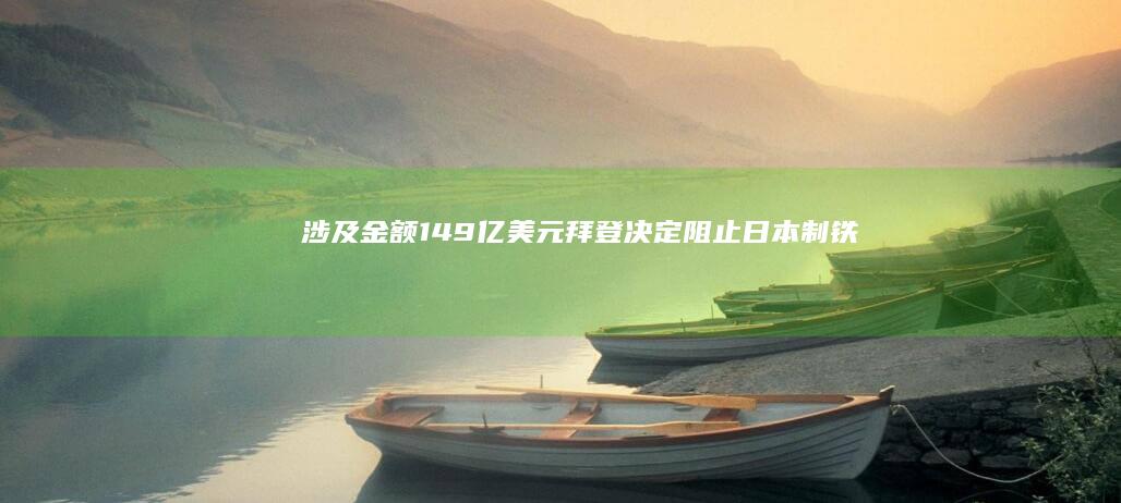 涉及金额149亿美元！拜登决定：阻止日本制铁公司收购美国钢铁公司！日本制铁：决定起诉美国政府|乔·拜登|美国经济|唐纳德·特朗普