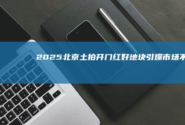 2025北京土拍“开门红”：好地块引爆市场不限价有望成常态|地价|楼面价|纯住宅|北京市|住宅用地|北京土地市场