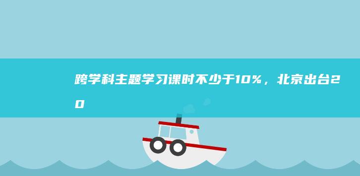 跨学科主题学习课时不少于10%，北京出台20条中小学科教新政|科学|教学|教育|教师|学校