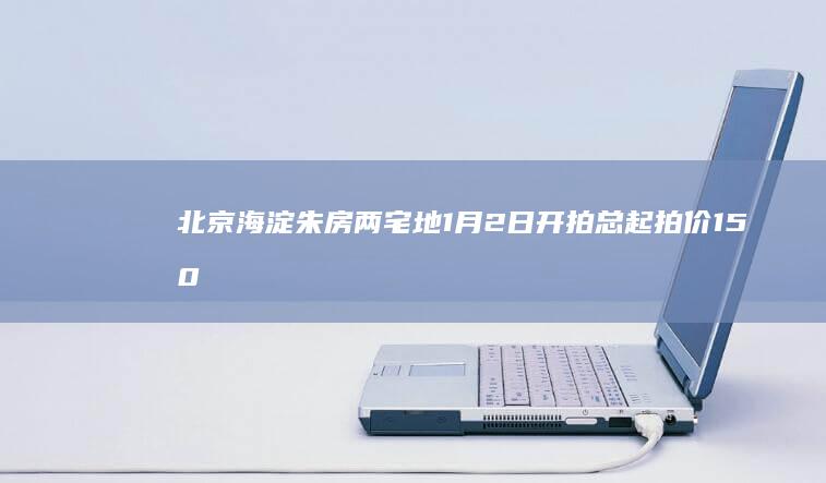 北京海淀朱房两宅地1月2日开拍总起拍价150.3亿合计已获9次报价|起始价|北京市|住宅用地|棚户区改造