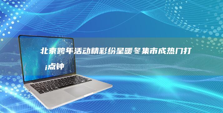 北京跨年活动精彩纷呈暖冬集市成热门打卡点|钟声|美食|中青网|中青报|北京市