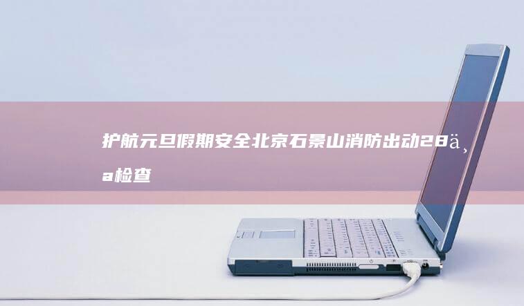 护航元旦假期安全北京石景山消防出动28个检查组开展夜查行动|安全员|北京市|消防安全|居民小区|消防设施