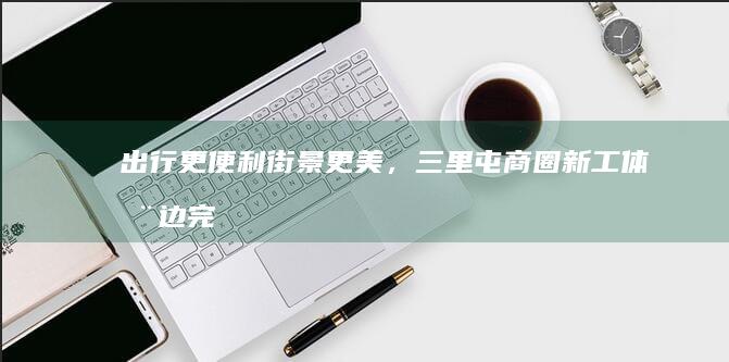 出行更便利、街景更美，三里屯商圈新工体周边完成综合整治提升|太古里|朝阳区|东三环