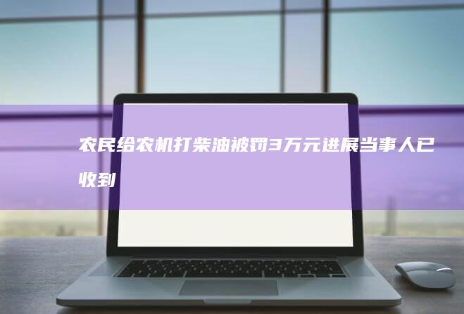 农民给农机打柴油被罚3万元进展：当事人已收到3万元退款|皮卡车|收割机|加油站|货车