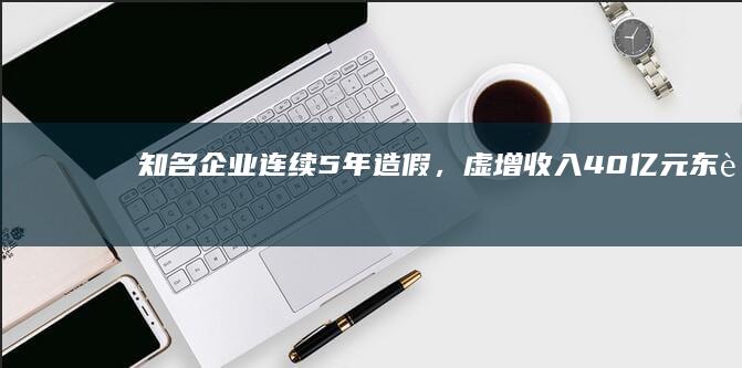 知名企业连续5年造假，虚增收入40亿元！东莞前首富被罚1000万元，85后儿子也被罚！当年他带着3000元下海打拼，终成亿万富豪|易事特|东莞市|年报问询函