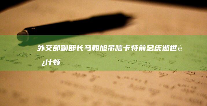 外交部副部长马朝旭吊唁卡特前总统逝世|阿什顿·卡特|外交部发言人林剑