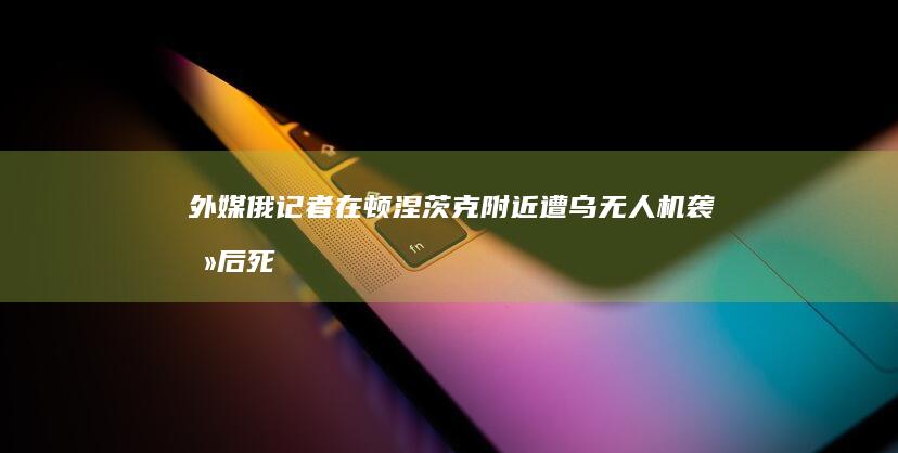 外媒：俄记者在顿涅茨克附近遭乌无人机袭击后死亡，俄外交部谴责|乌军|乌方|俄罗斯外交部