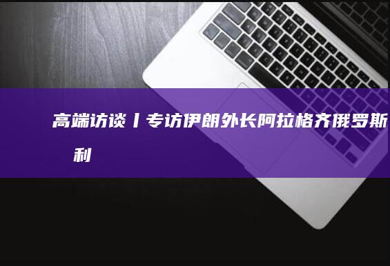 高端访谈丨专访伊朗外长阿拉格齐|俄罗斯|叙利亚|以色列