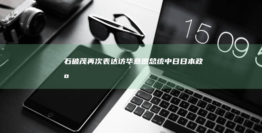 石破茂再次表达访华意愿|总统|中日|日本政府|唐纳德·特朗普|日本首相岸田文雄