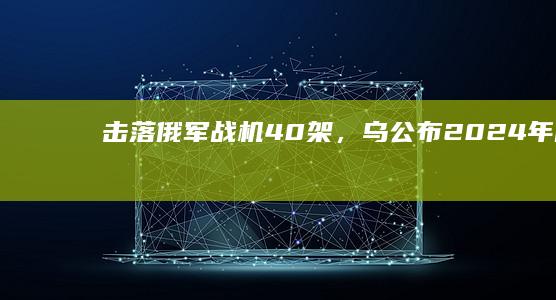 “击落俄军战机40架”，乌公布2024年战报|乌军|无人机|乌克兰|大规模导弹