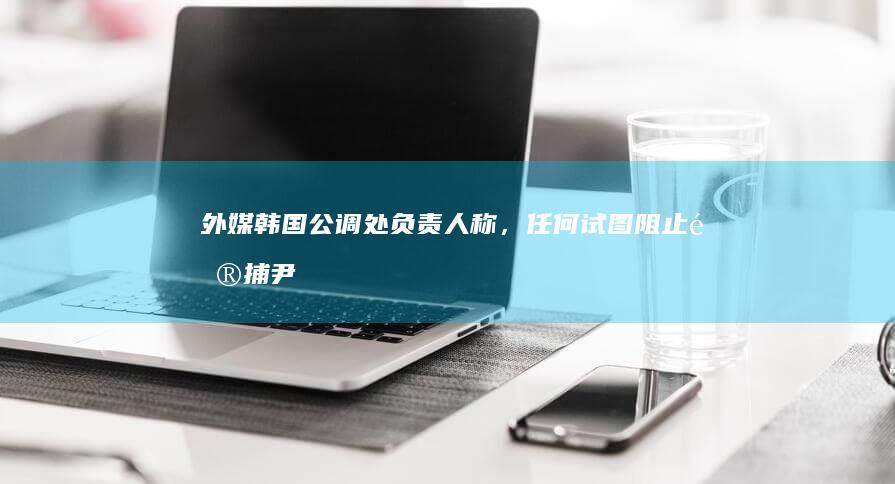 外媒：韩国公调处负责人称，任何试图阻止逮捕尹锡悦的人都有可能被起诉|逮捕令|总统候选人