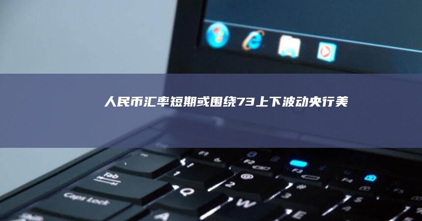 人民币汇率短期或围绕7.3上下波动|央行|美元汇率|美元指数|经济基本面