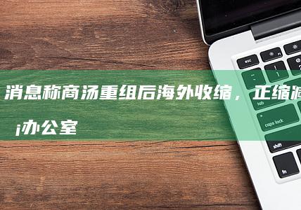 消息称商汤重组后海外收缩，正缩减新加坡办公室|内部信|商汤科技|知名企业