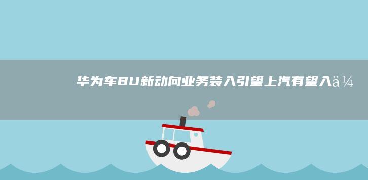 华为车BU新动向：业务装入引望上汽有望入伙|徐直军|上汽集团|长安汽车|知名企业|方案董事长余承东