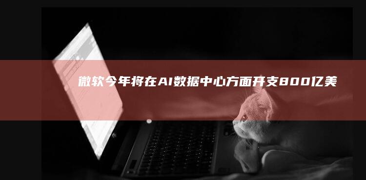 微软今年将在AI数据中心方面开支800亿美元一半投资美国本土|谷歌|史密斯|亚马逊|人工智能|知名企业|英伟达股价