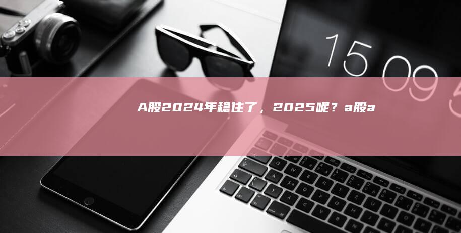 A股2024年稳住了，2025呢？|a股|a股市场|股指|国泰君安证券|创业板|申万宏源|海通证券