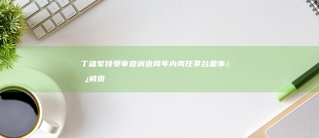 丁雄军接受审查调查两年内两任茅台董事长被查|高卫东|党委书记|贵州省