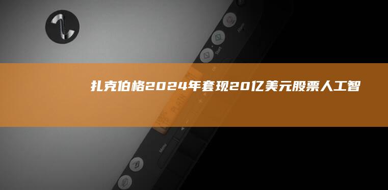 扎克伯格2024年套现20亿美元股票|人工智能|知名企业|首席技术官|马克·扎克伯格