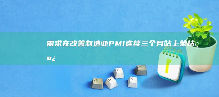 需求在改善制造业PMI连续三个月站上荣枯线|外需|pmi|消费品