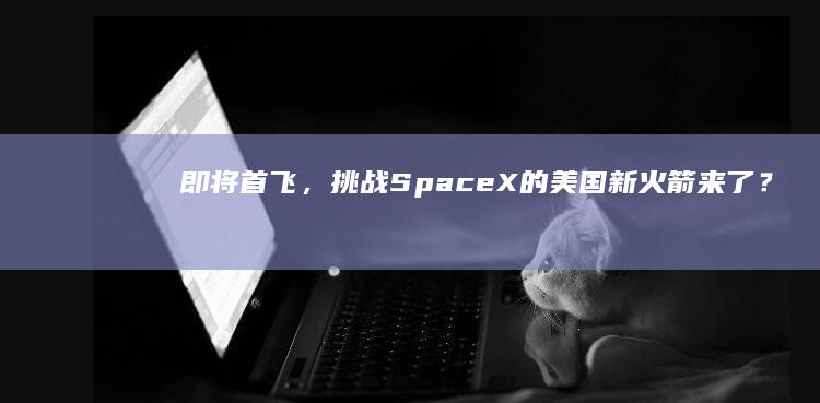 即将首飞，挑战SpaceX的美国新火箭来了？|spacex|猎鹰9|着陆|nasa