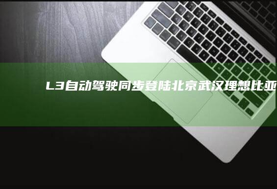 L3自动驾驶同步登陆北京、武汉！理想、比亚迪等多家车企已全面备战|特斯拉|朱西产|武汉市|北京市|无人驾驶|理想汽车|比亚迪电子|自动驾驶技术