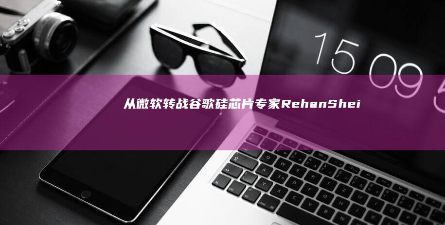 从微软转战谷歌：硅芯片专家RehanSheikh宣布跳槽|英特尔|知名企业|Google