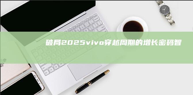 破局2025：vivo穿越周期的增长密码|智能手机|国产手机|手机厂商