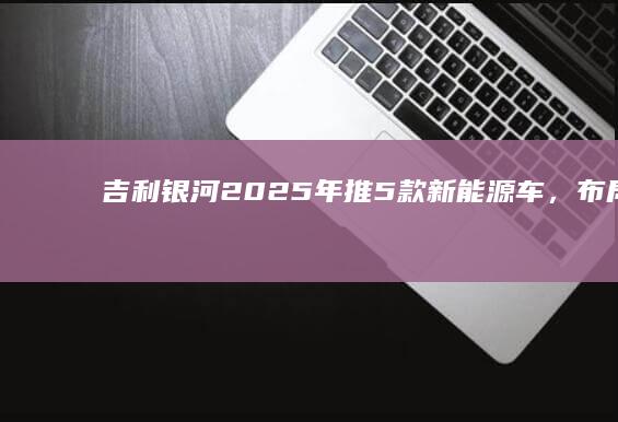 吉利银河：2025年推5款新能源车，布局无人驾驶与超醇电混技术|轿车|乘用车|吉利汽车|新能源汽车