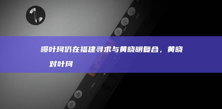 曝叶珂仍在福建寻求与黄晓明复合，黄晓明对叶珂的态度令人无语|黄晓明带叶珂