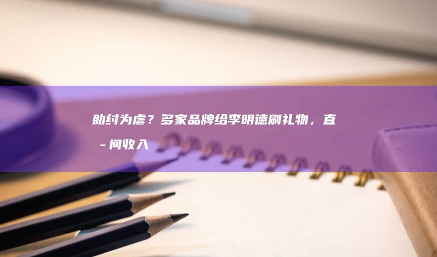 助纣为虐？多家品牌给李明德刷礼物，直播间收入千万背刺打工人|疯狂