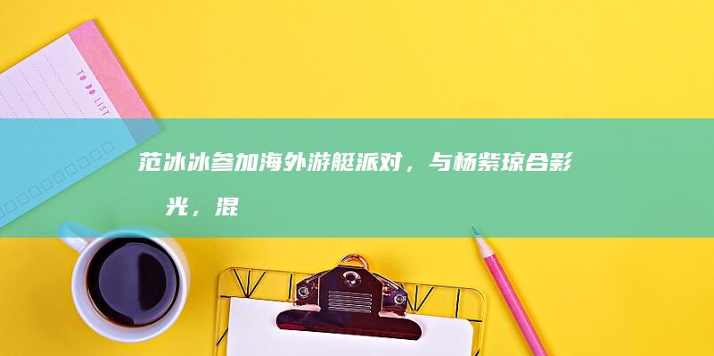 范冰冰参加海外游艇派对，与杨紫琼合影曝光，混得风生水起|娱乐圈|星光大赏