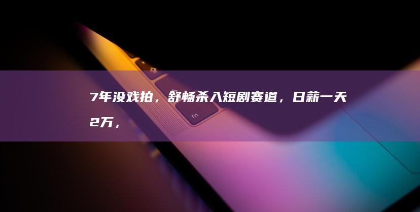 7年没戏拍，舒畅杀入短剧赛道，日薪一天2万，本人:超满足！|贾乃亮|人生轨迹|舒畅(演员)