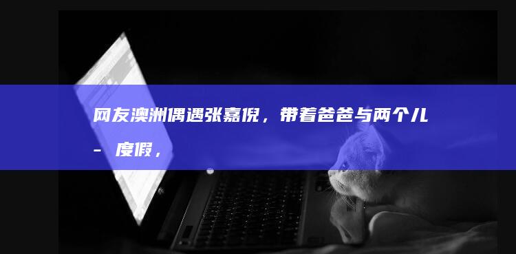 网友澳洲偶遇张嘉倪，带着爸爸与两个儿子度假，近状曝光状态超好|杨颖|买超|娱乐圈|男明星