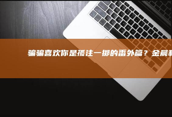 《骗骗喜欢你》是《孤注一掷》的番外篇？金晨和孙阳的CP太好磕了|王耀庆|攞命舞|半熟男女