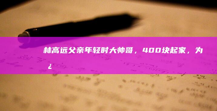 林高远父亲：年轻时大帅哥，400块起家，为儿坐3天2夜绿皮火车|广东|朝阳|高更|乒乓球|福冈总决赛