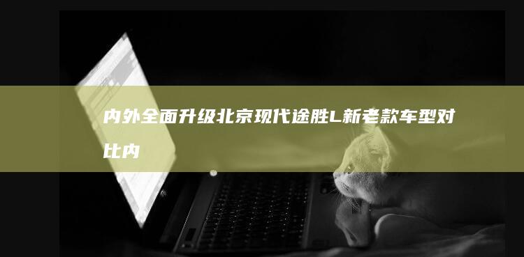 内外全面升级北京现代途胜L新老款车型对比|内饰|旗舰版|现代汽车|四驱系统|北京现代途胜l