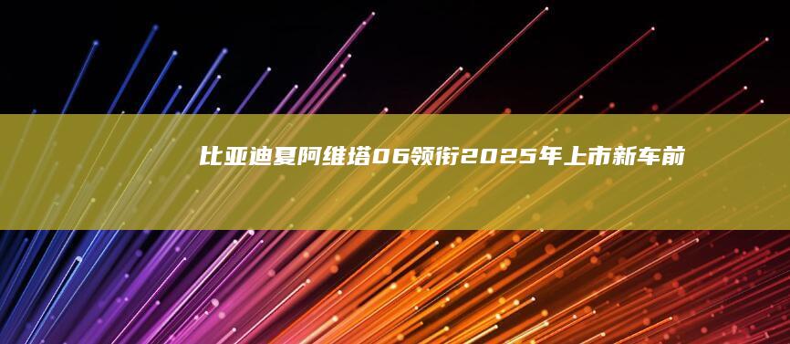 比亚迪夏/阿维塔06领衔2025年上市新车前瞻|内饰|概念车|mpv|奥迪a5|视觉效果