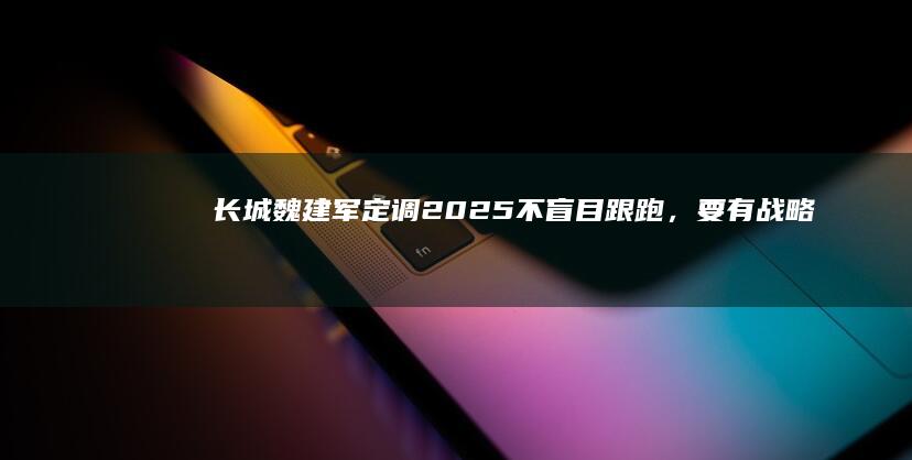 长城魏建军定调2025：不盲目跟跑，要有战略定力|长城汽车|汽车产业