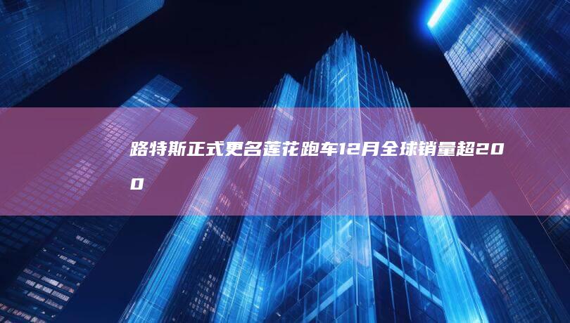 路特斯正式更名莲花跑车12月全球销量超2000台|柯林