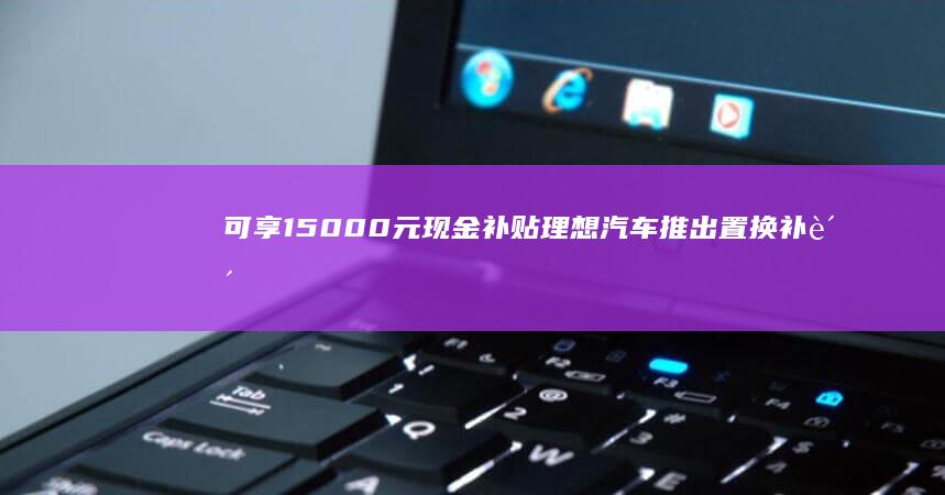 可享15000元现金补贴理想汽车推出置换补贴兜底权益|首付